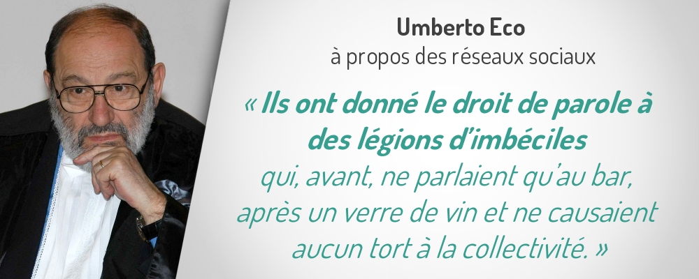 Uberto Eco à propos des réseaux sociaux
«Ils ont donné le droit de parole à 
des légions d’imbéciles qui, avant, 
ne parlaient qu’au bar, après un verre de vin 
et ne causaient aucun tort à la collectivité. 